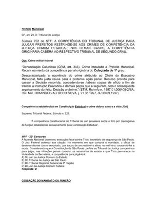 Prefeito Municipal: 
CF, art. 29, X: Tribunal de Justiça 
Súmula 702 do STF: A COMPETÊNCIA DO TRIBUNAL DE JUSTIÇA PARA 
JULGAR PREFEITOS RESTRINGE-SE AOS CRIMES DE COMPETÊNCIA DA 
JUSTIÇA COMUM ESTADUAL; NOS DEMAIS CASOS, A COMPETÊNCIA 
ORIGINÁRIA CABERÁ AO RESPECTIVO TRIBUNAL DE SEGUNDO GRAU. 
Obs: Crime militar federal 
“Denunciação Caluniosa (CPM, art. 343). Crime imputado a Prefeito Municipal. 
Reconhecimento da competência penal originária do Colegiado de 1º grau. 
Descaracterizada a ocorrência do crime atribuído ao Chefe do Executivo 
Municipal, falta justa causa para a pretensa ação penal. Recurso provido para 
cassar a Decisão recorrida, concedendo-se habeas corpus de ofício a fim de 
trancar a Instrução Provisória e demais peças que a seguiram, com o conseqüente 
arquivamento do feito. Decisão unânime.” (STM, Rcrimfo n. 1997.01.006408-2/BA, 
Rel. Min. DOMINGOS ALFREDO SILVA, j. 21.08.1997, DJ 30.09.1997) 
Competência estabelecida em Constituição Estadual x crime doloso contra a vida (Júri) 
Supremo Tribunal Federal, Súmula n. 721: 
“A competência constitucional do Tribunal do Júri prevalece sobre o foro por prerrogativa 
de função estabelecido exclusivamente pela Constituição Estadual”. 
MPF - 22º Concurso 
A fazenda Nacional promoveu execução fiscal contra Tício, secretário de segurança de São Paulo. 
O Juiz Federal ordenou sua citação. No momento em que cumpria o mandado, o oficial de 
desentendeu-se com o executado, que sacou de um revólver e atirou no meirinho, causando-lhe a 
morte. Considerando que a Constituição de São Paulo confere ao Tribunal de Justiça competência 
para julgar, nas infrações penais comuns, os secretários de estado e que Tício permanece na 
titularidade da Secretaria, a competência para julgá-lo é: 
A) Do Júri da Justiça Comum do Estado 
B) Do Tribunal de Justiça de São Paulo 
C) Do Tribunal Regional Federal da 3ª Região 
D) Do Júri da Justiça Comum Federal 
Resposta: D 
CESSAÇÃO DO MANDATO OU FUNÇÃO 
 