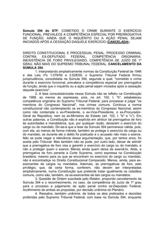 Súmula 394 do STF: COMETIDO O CRIME DURANTE O EXERCÍCIO 
FUNCIONAL, PREVALECE A COMPETÊNCIA ESPECIAL POR PRERROGATIVA 
DE FUNÇÃO, AINDA QUE O INQUÉRITO OU A AÇÃO PENAL SEJAM 
INICIADOS APÓS A CESSAÇÃO DAQUELE EXERCÍCIO (CANCELADA). 
DIREITO CONSTITUCIONAL E PROCESSUAL PENAL. PROCESSO CRIMINAL 
CONTRA EX-DEPUTADO FEDERAL. COMPETÊNCIA ORIGINÁRIA. 
INEXISTÊNCIA DE FORO PRIVILEGIADO. COMPETÊNCIA DE JUÍZO DE 1º 
GRAU. NÃO MAIS DO SUPREMO TRIBUNAL FEDERAL. CANCELAMENTO DA 
SÚMULA 394. 
1. Interpretando ampliativamente normas da Constituição Federal de 1946 
e das Leis nºs 1.079/50 e 3.528/59, o Supremo Tribunal Federal firmou 
jurisprudência, consolidada na Súmula 394, segunda a qual, "cometido o crime 
durante o exercício funcional, prevalece a competência especial por prerrogativa 
de função, ainda que o inquérito ou a ação penal sejam iniciados após a cessação 
daquele exercício". 
2. A tese consubstanciada nessa Súmula não se refletiu na Constituição 
de 1988, ao menos às expressas, pois, no art. 102, I, "b", estabeleceu 
competência originária do Supremo Tribunal Federal, para processar e julgar "os 
membros do Congresso Nacional", nos crimes comuns. Continua a norma 
constitucional não contemplando os ex-membros do Congresso Nacional, assim 
como não contempla o ex-Presidente, o ex-Vice-Presidente, o ex-Procurador- 
Geral da República, nem os ex-Ministros de Estado (art. 102, I, "b" e "c"). Em 
outras palavras, a Constituição não é explícita em atribuir tal prerrogativa de foro 
às autoridades e mandatários, que, por qualquer razão, deixaram o exercício do 
cargo ou do mandato. Dir-se-á que a tese da Súmula 394 permanece válida, pois, 
com ela, ao menos de forma indireta, também se protege o exercício do cargo ou 
do mandato, se durante ele o delito foi praticado e o acusado não mais o exerce. 
Não se pode negar a relevância dessa argumentação, que, por tantos anos, foi 
aceita pelo Tribunal. Mas também não se pode, por outro lado, deixar de admitir 
que a prerrogativa de foro visa a garantir o exercício do cargo ou do mandato, e 
não a proteger quem o exerce. Menos ainda quem deixa de exercê-lo. Aliás, a 
prerrogativa de foro perante a Corte Suprema, como expressa na Constituição 
brasileira, mesmo para os que se encontram no exercício do cargo ou mandato, 
não é encontradiça no Direito Constitucional Comparado. Menos, ainda, para ex-exercentes 
de cargos ou mandatos. Ademais, as prerrogativas de foro, pelo 
privilégio, que, de certa forma, conferem, não devem ser interpretadas 
ampliativamente, numa Constituição que pretende tratar igualmente os cidadãos 
comuns, como são, também, os ex-exercentes de tais cargos ou mandatos. 
3. Questão de Ordem suscitada pelo Relator, propondo cancelamento da 
Súmula 394 e o reconhecimento, no caso, da competência do Juízo de 1º grau 
para o processo e julgamento de ação penal contra ex-Deputado Federal. 
Acolhimento de ambas as propostas, por decisão unânime do Plenário. 
4. Ressalva, também unânime, de todos os atos praticados e decisões 
proferidas pelo Supremo Tribunal Federal, com base na Súmula 394, enquanto 
 
