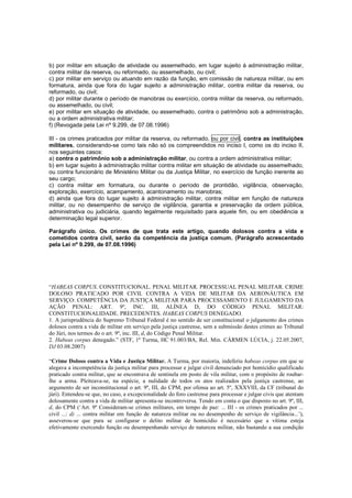 b) por militar em situação de atividade ou assemelhado, em lugar sujeito à administração militar, 
contra militar da reserva, ou reformado, ou assemelhado, ou civil; 
c) por militar em serviço ou atuando em razão da função, em comissão de natureza militar, ou em 
formatura, ainda que fora do lugar sujeito a administração militar, contra militar da reserva, ou 
reformado, ou civil; 
d) por militar durante o período de manobras ou exercício, contra militar da reserva, ou reformado, 
ou assemelhado, ou civil; 
e) por militar em situação de atividade, ou assemelhado, contra o patrimônio sob a administração, 
ou a ordem administrativa militar; 
f) (Revogada pela Lei nº 9.299, de 07.08.1996) 
III - os crimes praticados por militar da reserva, ou reformado, ou por civil, contra as instituições 
militares, considerando-se como tais não só os compreendidos no inciso I, como os do inciso II, 
nos seguintes casos: 
a) contra o patrimônio sob a administração militar, ou contra a ordem administrativa militar; 
b) em lugar sujeito à administração militar contra militar em situação de atividade ou assemelhado, 
ou contra funcionário de Ministério Militar ou da Justiça Militar, no exercício de função inerente ao 
seu cargo; 
c) contra militar em formatura, ou durante o período de prontidão, vigilância, observação, 
exploração, exercício, acampamento, acantonamento ou manobras; 
d) ainda que fora do lugar sujeito à administração militar, contra militar em função de natureza 
militar, ou no desempenho de serviço de vigilância, garantia e preservação da ordem pública, 
administrativa ou judiciária, quando legalmente requisitado para aquele fim, ou em obediência a 
determinação legal superior. 
Parágrafo único. Os crimes de que trata este artigo, quando dolosos contra a vida e 
cometidos contra civil, serão da competência da justiça comum. (Parágrafo acrescentado 
pela Lei nº 9.299, de 07.08.1996) 
“HABEAS CORPUS. CONSTITUCIONAL. PENAL MILITAR. PROCESSUAL PENAL MILITAR. CRIME 
DOLOSO PRATICADO POR CIVIL CONTRA A VIDA DE MILITAR DA AERONÁUTICA EM 
SERVIÇO: COMPETÊNCIA DA JUSTIÇA MILITAR PARA PROCESSAMENTO E JULGAMENTO DA 
AÇÃO PENAL: ART. 9º, INC. III, ALÍNEA D, DO CÓDIGO PENAL MILITAR: 
CONSTITUCIONALIDADE. PRECEDENTES. HABEAS CORPUS DENEGADO. 
1. A jurisprudência do Supremo Tribunal Federal é no sentido de ser constitucional o julgamento dos crimes 
dolosos contra a vida de militar em serviço pela justiça castrense, sem a submissão destes crimes ao Tribunal 
do Júri, nos termos do o art. 9º, inc. III, d, do Código Penal Militar. 
2. Habeas corpus denegado.” (STF, 1ª Turma, HC 91.003/BA, Rel. Min. CÁRMEN LÚCIA, j. 22.05.2007, 
DJ 03.08.2007) 
“Crime Doloso contra a Vida e Justiça Militar. A Turma, por maioria, indeferiu habeas corpus em que se 
alegava a incompetência da justiça militar para processar e julgar civil denunciado por homicídio qualificado 
praticado contra militar, que se encontrava de sentinela em posto de vila militar, com o propósito de roubar-lhe 
a arma. Pleiteava-se, na espécie, a nulidade de todos os atos realizados pela justiça castrense, ao 
argumento de ser inconstitucional o art. 9º, III, do CPM, por ofensa ao art. 5º, XXXVIII, da CF (tribunal do 
júri). Entendeu-se que, no caso, a excepcionalidade do foro castrense para processar e julgar civis que atentam 
dolosamente contra a vida de militar apresenta-se incontroversa. Tendo em conta o que disposto no art. 9º, III, 
d, do CPM (‘Art. 9º Consideram-se crimes militares, em tempo de paz: ... III - os crimes praticados por ... 
civil ...: d) ... contra militar em função de natureza militar ou no desempenho de serviço de vigilância...’), 
asseverou-se que para se configurar o delito militar de homicídio é necessário que a vítima esteja 
efetivamente exercendo função ou desempenhando serviço de natureza militar, não bastando a sua condição 
 