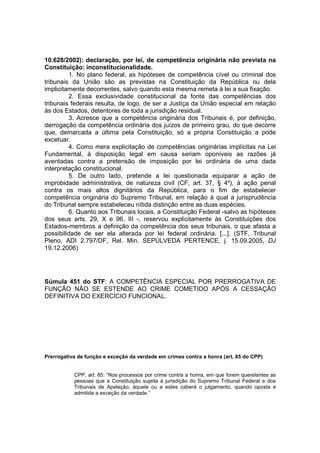 10.628/2002): declaração, por lei, de competência originária não prevista na 
Constituição: inconstitucionalidade. 
1. No plano federal, as hipóteses de competência cível ou criminal dos 
tribunais da União são as previstas na Constituição da República ou dela 
implicitamente decorrentes, salvo quando esta mesma remeta à lei a sua fixação. 
2. Essa exclusividade constitucional da fonte das competências dos 
tribunais federais resulta, de logo, de ser a Justiça da União especial em relação 
às dos Estados, detentores de toda a jurisdição residual. 
3. Acresce que a competência originária dos Tribunais é, por definição, 
derrogação da competência ordinária dos juízos de primeiro grau, do que decorre 
que, demarcada a última pela Constituição, só a própria Constituição a pode 
excetuar. 
4. Como mera explicitação de competências originárias implícitas na Lei 
Fundamental, à disposição legal em causa seriam oponíveis as razões já 
aventadas contra a pretensão de imposição por lei ordinária de uma dada 
interpretação constitucional. 
5. De outro lado, pretende a lei questionada equiparar a ação de 
improbidade administrativa, de natureza civil (CF, art. 37, § 4º), à ação penal 
contra os mais altos dignitários da República, para o fim de estabelecer 
competência originária do Supremo Tribunal, em relação à qual a jurisprudência 
do Tribunal sempre estabeleceu nítida distinção entre as duas espécies. 
6. Quanto aos Tribunais locais, a Constituição Federal -salvo as hipóteses 
dos seus arts. 29, X e 96, III -, reservou explicitamente às Constituições dos 
Estados-membros a definição da competência dos seus tribunais, o que afasta a 
possibilidade de ser ela alterada por lei federal ordinária. [...]. (STF, Tribunal 
Pleno, ADI 2.797/DF, Rel. Min. SEPÚLVEDA PERTENCE, j. 15.09.2005, DJ 
19.12.2006) 
Súmula 451 do STF: A COMPETÊNCIA ESPECIAL POR PRERROGATIVA DE 
FUNÇÃO NÃO SE ESTENDE AO CRIME COMETIDO APÓS A CESSAÇÃO 
DEFINITIVA DO EXERCÍCIO FUNCIONAL. 
Prerrogativa de função e exceção da verdade em crimes contra a honra (art. 85 do CPP) 
CPP, art. 85: “Nos processos por crime contra a honra, em que forem querelantes as 
pessoas que a Constituição sujeita à jurisdição do Supremo Tribunal Federal e dos 
Tribunais de Apelação, àquele ou a estes caberá o julgamento, quando oposta e 
admitida a exceção da verdade.” 
 