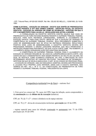 - STF, Tribunal Pleno, AP-QO-QO 305/DF, Rel. Min. CELSO DE MELLO, j. 12/08/1993, DJ 10-09- 
1993: 
CRIME ELEITORAL - EXCEÇÃO DA VERDADE - EXCETO QUE DISPÕE DE PRERROGATIVA 
DE FORO PERANTE O STF NOS CRIMES COMUNS - DISCIPLINA RITUAL DA EXCEPTIO 
VERITATIS - EXCEÇÃO DA VERDADE EM CRIME DE DIFAMAÇÃO - HIPÓTESE EM QUE O 
STF E INCOMPETENTE PARA JULGÁ-LA - DEVOLUÇÃO DOS AUTOS A ORIGEM. 
- A FORMALIZAÇÃO DA EXCEPTIO VERITATIS CONTRA AQUELE QUE GOZA DE 
PRERROGATIVA DE FORO RATIONE MUNERIS PERANTE O SUPREMO TRIBUNAL FEDERAL 
DESLOCA, PARA ESTA INSTÂNCIA JURISDICIONAL, SOMENTE O JULGAMENTO DA 
EXCEÇÃO OPOSTA. PARA ESSE EFEITO, IMPÕE-SE QUE A EXCEÇÃO DA VERDADE DE 
COMPETÊNCIA DO SUPREMO TRIBUNAL FEDERAL, SEJA PREVIAMENTE SUBMETIDA A 
JUÍZO DE ADMISSIBILIDADE QUE SE SITUA NA INSTÂNCIA ORDINARIA. RESULTANDO 
POSITIVO ESSE JUÍZO DE ADMISSIBILIDADE, A EXCEPTIO VERITATIS DEVERA SER 
PROCESSADA PERANTE O ÓRGÃO JUDICIARIO INFERIOR, QUE NELA PROMOVERA A 
INSTRUÇÃO PROBATORIA PERTINENTE, EIS QUE A ESTA CORTE CABE, TÃO-SOMENTE, O 
JULGAMENTO DESSA VERDADEIRA AÇÃO DECLARATORIA INCIDENTAL. 
- A COMPETÊNCIA DO SUPREMO TRIBUNAL FEDERAL PARA O JULGAMENTO DA 
EXCEÇÃO DA VERDADE RESUME-SE, NA LINHA DA JURISPRUDÊNCIA DESTA CORTE, AOS 
CASOS EM QUE A DEMONSTRATIO VERI DISSER RESPEITO AO DELITO DE CALUNIA, NO 
QUAL SE DESTACA, COMO ELEMENTO ESSENCIAL DO TIPO, A IMPUTAÇÃO DE FATO 
DETERMINADO REVESTIDO DE CARÁTER DELITUOSO. TRATANDO-SE DE DIFAMAÇÃO - 
HIPÓTESE EM QUE SE REVELA INAPLICÁVEL O ART. 85 DO CÓDIGO DE PROCESSO PENAL 
-, A EXCEÇÃO DA VERDADE, UMA VEZ DEDUZIDA E ADMITIDA, DEVERA SER PROCESSADA 
E JULGADA PELO PRÓPRIO JUÍZO INFERIOR, AINDA QUE O EXCETO DISPONHA, NOS 
TERMOS DO ART. 102, I, “B” E “C”, DA CONSTITUIÇÃO, DE PRERROGATIVA DE FORO 
PERANTE O SUPREMO TRIBUNAL FEDERAL. PRECEDENTES DA CORTE. 
Competência territorial (ou de foro) – ratione loci 
1. Foro geral ou comum (art. 70, caput, do CPP): lugar da infração, assim compreendido o 
da consumação ou o do último ato de execução (tentativa) 
CPP, art. 70, §§ 1º e 2º - crimes à distância ou de espaço máximo 
CPP, art. 70, § 3º - divisa de circunscrições territoriais: prevenção (art. 83 do CPP) 
- regime especial para casos de infração continuada ou permanente (art. 71 do CPP): 
prevenção (art. 83 do CPP) 
 