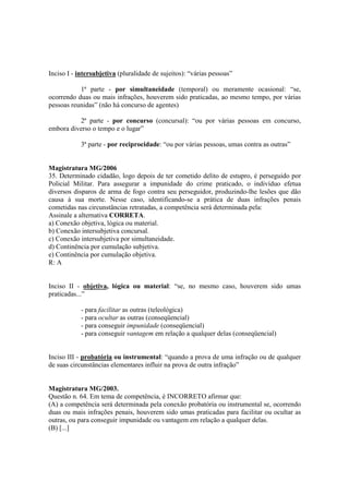 Inciso I - intersubjetiva (pluralidade de sujeitos): “várias pessoas” 
1ª parte - por simultaneidade (temporal) ou meramente ocasional: “se, 
ocorrendo duas ou mais infrações, houverem sido praticadas, ao mesmo tempo, por várias 
pessoas reunidas” (não há concurso de agentes) 
2ª parte - por concurso (concursal): “ou por várias pessoas em concurso, 
embora diverso o tempo e o lugar” 
3ª parte - por reciprocidade: “ou por várias pessoas, umas contra as outras” 
Magistratura MG/2006 
35. Determinado cidadão, logo depois de ter cometido delito de estupro, é perseguido por 
Policial Militar. Para assegurar a impunidade do crime praticado, o indivíduo efetua 
diversos disparos de arma de fogo contra seu perseguidor, produzindo-lhe lesões que dão 
causa à sua morte. Nesse caso, identificando-se a prática de duas infrações penais 
cometidas nas circunstâncias retratadas, a competência será determinada pela: 
Assinale a alternativa CORRETA. 
a) Conexão objetiva, lógica ou material. 
b) Conexão intersubjetiva concursal. 
c) Conexão intersubjetiva por simultaneidade. 
d) Continência por cumulação subjetiva. 
e) Continência por cumulação objetiva. 
R: A 
Inciso II - objetiva, lógica ou material: “se, no mesmo caso, houverem sido umas 
praticadas...” 
- para facilitar as outras (teleológica) 
- para ocultar as outras (conseqüencial) 
- para conseguir impunidade (conseqüencial) 
- para conseguir vantagem em relação a qualquer delas (conseqüencial) 
Inciso III - probatória ou instrumental: “quando a prova de uma infração ou de qualquer 
de suas circunstâncias elementares influir na prova de outra infração” 
Magistratura MG/2003. 
Questão n. 64. Em tema de competência, é INCORRETO afirmar que: 
(A) a competência será determinada pela conexão probatória ou instrumental se, ocorrendo 
duas ou mais infrações penais, houverem sido umas praticadas para facilitar ou ocultar as 
outras, ou para conseguir impunidade ou vantagem em relação a qualquer delas. 
(B) [...] 
 