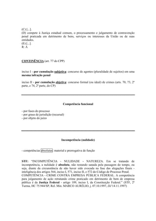(C) [...]. 
(D) compete à Justiça estadual comum, o processamento e julgamento de contravenção 
penal praticada em detrimento de bens, serviços ou interesses da União ou de suas 
entidades. 
(E) [...]. 
R: A 
CONTINÊNCIA (art. 77 do CPP) 
inciso I - por cumulação subjetiva: concurso de agentes (pluralidade de sujeitos) em uma 
mesma infração penal 
inciso II - por cumulação objetiva: concurso formal (ou ideal) de crimes (arts. 70, 73, 2ª 
parte, e 74, 2ª parte, do CP) 
Competência funcional 
- por fases do processo 
- por graus de jurisdição (recursal) 
- por objeto do juízo 
Incompetência (nulidade) 
- competências absolutas: material e prerrogativa de função 
STF: “INCOMPETÊNCIA - NULIDADE - NATUREZA. Em se tratando de 
incompetência, a nulidade é absoluta, não restando sanada pela passagem do tempo, ou 
seja, diante da circunstância de não haver sido evocada na fase das alegações finais - 
inteligência dos artigos 564, inciso I, 571, inciso II, e 572 do Código de Processo Penal. 
COMPETÊNCIA - CRIME CONTRA EMPRESA PÚBLICA FEDERAL. A competência 
para julgamento de ação retratando crime praticado em detrimento de bem de empresa 
pública é da Justiça Federal - artigo 109, inciso I, da Constituição Federal.” (STF, 2ª 
Turma, HC 75.944/SP, Rel. Min. MARCO AURÉLIO, j. 07.10.1997, DJ 14.11.1997) 
 