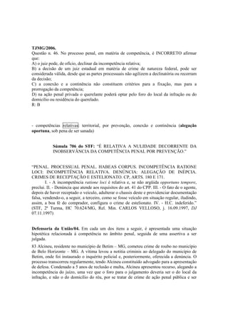 TJMG/2006. 
Questão n. 46. No processo penal, em matéria de competência, é INCORRETO afirmar 
que: 
A) o juiz pode, de ofício, declinar da incompetência relativa; 
B) a decisão de um juiz estadual em matéria de crime de natureza federal, pode ser 
considerada válida, desde que as partes processuais não agilizem a declinatória ou recorram 
da decisão; 
C) a conexão e a continência não constituem critérios para a fixação, mas para a 
prorrogação da competência; 
D) na ação penal privada o querelante poderá optar pelo foro do local da infração ou do 
domicílio ou residência do querelado. 
R: B 
- competências relativas: territorial, por prevenção, conexão e continência (alegação 
oportuna, sob pena de ser sanada) 
Súmula 706 do STF: “É RELATIVA A NULIDADE DECORRENTE DA 
INOBSERVÂNCIA DA COMPETÊNCIA PENAL POR PREVENÇÃO.” 
“PENAL. PROCESSUAL PENAL. HABEAS CORPUS. INCOMPETÊNCIA RATIONE 
LOCI: INCOMPETÊNCIA RELATIVA. DENÚNCIA: ALEGAÇÃO DE INÉPCIA. 
CRIMES DE RECEPTAÇÃO E ESTELIONATO. CP, ARTS. 180 E 171. 
I. - A incompetência ratione loci é relativa e, se não argüida opportuno tempore, 
preclui. II. - Denúncia que atende aos requisitos do art. 41 do CPP. III. - O fato de o agente, 
depois de haver receptado o veículo, adulterar o chassis deste e providenciar documentação 
falsa, vendendo-o, a seguir, a terceiro, como se fosse veículo em situação regular, iludindo, 
assim, a boa fé do comprador, configura o crime de estelionato. IV. - H.C. indeferido.” 
(STF, 2ª Turma, HC 70.624/MG, Rel. Min. CARLOS VELLOSO, j. 16.09.1997, DJ 
07.11.1997) 
Defensoria da União/04. Em cada um dos itens a seguir, é apresentada uma situação 
hipotética relacionada à competência no âmbito penal, seguida de uma assertiva a ser 
julgada. 
83 Alcineu, residente no município de Betim – MG, cometeu crime de roubo no município 
de Belo Horizonte – MG. A vítima levou a notitia criminis ao delegado do município de 
Betim, onde foi instaurado o inquérito policial e, posteriormente, oferecida a denúncia. O 
processo transcorreu regularmente, tendo Alcineu constituído advogado para a apresentação 
de defesa. Condenado a 5 anos de reclusão e multa, Alcineu apresentou recurso, alegando a 
incompetência do juízo, uma vez que o foro para o julgamento deveria ser o do local da 
infração, e não o do domicílio do réu, por se tratar de crime de ação penal pública e ser 
 