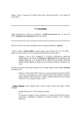 Militar.” (STF, 2ª Turma, HC 87.869/CE, Rel. Min. CEZAR PELUSO, j. 28.11.2006, DJ 
02.02.2007) 
Foro prevalente 
Efeito processual da conexão ou continência - reunião de processos (art. 79, caput, do 
CPP) e ampliação da competência do juízo prevalente 
CPP, art. 78, inciso IV: entre jurisdição comum e especial, predomina a especial 
- NÃO se aplica à Justiça Militar: somente julga crimes militares (art. 79, I, do CPP) – 
separa os crimes comuns conexos, ainda que praticados pelo mesmo sujeito: 
Súmula n. 90 do STJ: COMPETE À JUSTIÇA ESTADUAL MILITAR 
PROCESSAR E JULGAR O POLICIAL MILITAR PELA PRÁTICA DO 
CRIME MILITAR, E À COMUM PELA PRÁTICA DO CRIME COMUM 
SIMULTÂNEO ÀQUELE. (aplica-se aos membros das Forças Armadas e aos 
civis) 
Concurso de agentes entre militar estadual e civil: sempre separa (Justiça Militar Estadual 
não julga civis): 
Súmula n. 30 do antigo TFR: “Conexos os crimes praticados por policial militar 
e por civil, ou acusados estes como co-autores pela mesma infração, compete à 
Justiça Militar Estadual processar e julgar o policial militar pelo crime militar 
(CPM, art. 9º) e à Justiça Comum, o civil.” 
- Justiça Eleitoral: crime eleitoral atrai o crime comum conexo (da Justiça comum 
estadual) 
Código Eleitoral, art. 35, II: Compete aos juízes: 
[...]. 
II - processar e julgar os crimes eleitorais e os comuns que lhe forem conexos, 
ressalvada a competência originária do Tribunal Superior e dos Tribunais 
Regionais; 
 