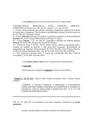 - crime federal conexo a crime eleitoral: para o STF, separa sempre 
CONSTITUCIONAL. PROCESSUAL PENAL. PREFEITO. TRIBUNAL. 
COMPETÊNCIA. Decreto-lei n. 201, de 1967, artigo 1º, C.F., art. 29, VIII. 
I. - Crimes comuns praticados por prefeito municipal: competência originária do Tribunal 
de Justiça para o julgamento. Eficácia plena e aplicabilidade imediata da norma inscrita no 
art. 29, VIII, da Constituição Federal. 
II. - Crimes eleitorais praticados por prefeito: competência originária do Tribunal Regional 
Eleitoral. HC 59.503, Relator Ministro Néri da Silveira, 2ª Turma. 
III. - Crimes federais - C.F., art. 109, IV: competência originária do Tribunal Regional 
Federal. HC 68.967-PR, Plenário; HC 69.649-DF, Plenário. 
IV. - Crimes do artigo 1º do D.L. 201/67: crimes comuns. Denúncia apresentada após a 
extinção do mandato do prefeito: a ação penal deve prosseguir. Reformulação da 
jurisprudência do Supremo Tribunal Federal. HC 70.671-PI, Min. Carlos Velloso, Plenário, 
13.04.94. Constitucionalidade do D.L. 201, de 1967: HC 70.671-PI e HC 69.850-RS. 
V. - R.E. conhecido e provido. (STF, 2ª Turma, RE 149.544/MA, Rel. Min. CARLOS 
VELLOSO, j. 31.10.1994, DJ 30.06.1995) 
- crime doloso contra a vida conexo a crime eleitoral. Duas posições: 
a) separação 
b) processamento e julgamento conjunto perante a Justiça Eleitoral 
- Súmula n. 122 do STJ: Justiça Comum Federal predomina sobre a Justiça Comum 
Estadual 
“COMPETE À JUSTIÇA FEDERAL O PROCESSO E JULGAMENTO 
UNIFICADO DOS CRIMES CONEXOS DE COMPETÊNCIA FEDERAL E 
ESTADUAL, NÃO SE APLICANDO A REGRA DO ART. 78, II, “A”, DO 
CÓDIGO DE PROCESSO PENAL.” 
CPP, art. 78, inciso III: em jurisdições de diversas categorias, predomina a de maior 
graduação 
Acusado com prerrogativa de função e acusado sem. Duas posições: 
 