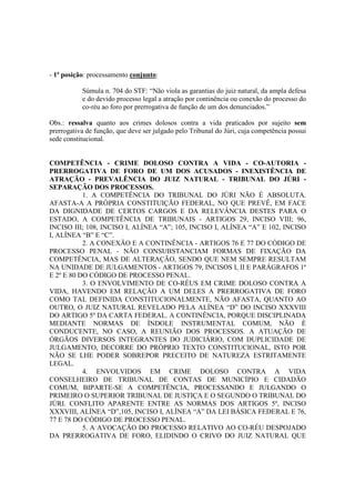 - 1ª posição: processamento conjunto: 
Súmula n. 704 do STF: “Não viola as garantias do juiz natural, da ampla defesa 
e do devido processo legal a atração por continência ou conexão do processo do 
co-réu ao foro por prerrogativa de função de um dos denunciados.” 
Obs.: ressalva quanto aos crimes dolosos contra a vida praticados por sujeito sem 
prerrogativa de função, que deve ser julgado pelo Tribunal do Júri, cuja competência possui 
sede constitucional. 
COMPETÊNCIA - CRIME DOLOSO CONTRA A VIDA - CO-AUTORIA - 
PRERROGATIVA DE FORO DE UM DOS ACUSADOS - INEXISTÊNCIA DE 
ATRAÇÃO - PREVALÊNCIA DO JUIZ NATURAL - TRIBUNAL DO JÚRI - 
SEPARAÇÃO DOS PROCESSOS. 
1. A COMPETÊNCIA DO TRIBUNAL DO JÚRI NÃO É ABSOLUTA. 
AFASTA-A A PRÓPRIA CONSTITUIÇÃO FEDERAL, NO QUE PREVÊ, EM FACE 
DA DIGNIDADE DE CERTOS CARGOS E DA RELEVÂNCIA DESTES PARA O 
ESTADO, A COMPETÊNCIA DE TRIBUNAIS - ARTIGOS 29, INCISO VIII; 96, 
INCISO III; 108, INCISO I, ALÍNEA “A”; 105, INCISO I, ALÍNEA “A” E 102, INCISO 
I, ALÍNEA “B” E “C”. 
2. A CONEXÃO E A CONTINÊNCIA - ARTIGOS 76 E 77 DO CÓDIGO DE 
PROCESSO PENAL - NÃO CONSUBSTANCIAM FORMAS DE FIXAÇÃO DA 
COMPETÊNCIA, MAS DE ALTERAÇÃO, SENDO QUE NEM SEMPRE RESULTAM 
NA UNIDADE DE JULGAMENTOS - ARTIGOS 79, INCISOS I, II E PARÁGRAFOS 1º 
E 2º E 80 DO CÓDIGO DE PROCESSO PENAL. 
3. O ENVOLVIMENTO DE CO-RÉUS EM CRIME DOLOSO CONTRA A 
VIDA, HAVENDO EM RELAÇÃO A UM DELES A PRERROGATIVA DE FORO 
COMO TAL DEFINIDA CONSTITUCIONALMENTE, NÃO AFASTA, QUANTO AO 
OUTRO, O JUIZ NATURAL REVELADO PELA ALÍNEA “D” DO INCISO XXXVIII 
DO ARTIGO 5º DA CARTA FEDERAL. A CONTINÊNCIA, PORQUE DISCIPLINADA 
MEDIANTE NORMAS DE ÍNDOLE INSTRUMENTAL COMUM, NÃO É 
CONDUCENTE, NO CASO, A REUNIÃO DOS PROCESSOS. A ATUAÇÃO DE 
ÓRGÃOS DIVERSOS INTEGRANTES DO JUDICIÁRIO, COM DUPLICIDADE DE 
JULGAMENTO, DECORRE DO PRÓPRIO TEXTO CONSTITUCIONAL, ISTO POR 
NÃO SE LHE PODER SOBREPOR PRECEITO DE NATUREZA ESTRITAMENTE 
LEGAL. 
4. ENVOLVIDOS EM CRIME DOLOSO CONTRA A VIDA 
CONSELHEIRO DE TRIBUNAL DE CONTAS DE MUNICÍPIO E CIDADÃO 
COMUM, BIPARTE-SE A COMPETÊNCIA, PROCESSANDO E JULGANDO O 
PRIMEIRO O SUPERIOR TRIBUNAL DE JUSTIÇA E O SEGUNDO O TRIBUNAL DO 
JÚRI. CONFLITO APARENTE ENTRE AS NORMAS DOS ARTIGOS 5º, INCISO 
XXXVIII, ALÍNEA “D”,105, INCISO I, ALÍNEA “A” DA LEI BÁSICA FEDERAL E 76, 
77 E 78 DO CÓDIGO DE PROCESSO PENAL. 
5. A AVOCAÇÃO DO PROCESSO RELATIVO AO CO-RÉU DESPOJADO 
DA PRERROGATIVA DE FORO, ELIDINDO O CRIVO DO JUIZ NATURAL QUE 
 