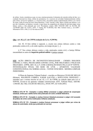 de militar. Assim, considerou-se que, no caso, estariam presentes 4 elementos de conexão militar do fato: a) a 
condição funcional da vítima, militar da aeronáutica; b) o exercício de atividade fundamentalmente militar 
pela vítima, serviço de vigilância; c) o local do crime, vila militar sujeita à administração militar e d) o móvel 
do crime, roubo de arma da Força Aérea Brasileira - FAB. Vencido o Min. Marco Aurélio que deferia o writ 
por não vislumbrar, na hipótese, exceção à regra linear da competência do tribunal do júri para julgar crime 
doloso contra a vida praticado por civil. Precedentes citados: RHC 83625/RJ (DJU de 28.5.99); RE 
122706/RE (DJU de 3.4.92).” (STF, 1ª Turma, HC 91.003/BA, Rel. Min. Cármen Lúcia, j. 22.5.2007 - 
Informativo STF n. 468, 21 a 25 de maio de 2007) 
Obs.: art. 82, § 2º, do CPPM (redação da Lei n. 9.299/96) 
Art. 82. O foro militar é especial, e, exceto nos crimes dolosos contra a vida 
praticados contra civil, a ele estão sujeitos, em tempo de paz: [...]. 
§ 2° Nos crimes dolosos contra a vida, praticados contra civil, a Justiça Militar 
encaminhará os autos do inquérito policial militar à justiça comum. 
STF: AÇÃO DIRETA DE INCONSTITUCIONALIDADE - CRIMES DOLOSOS 
CONTRA A VIDA, PRATICADOS CONTRA CIVIL, POR MILITARES E POLICIAIS 
MILITARES - CPPM, ART. 82, § 2º, COM A REDAÇÃO DADA PELA LEI Nº 9299/96 - 
INVESTIGAÇÃO PENAL EM SEDE DE I.P.M. - APARENTE VALIDADE 
CONSTITUCIONAL DA NORMA LEGAL - VOTOS VENCIDOS - MEDIDA LIMINAR 
INDEFERIDA. 
O Pleno do Supremo Tribunal Federal - vencidos os Ministros CELSO DE MELLO 
(Relator), MAURÍCIO CORRÊA, ILMAR GALVÃO e SEPÚLVEDA PERTENCE - 
entendeu que a norma inscrita no art. 82, § 2º, do CPPM, na redação dada pela Lei nº 
9299/96, reveste-se de aparente validade constitucional. (STF, Tribunal Pleno, ADI-MC 
1.494/DF, Rel. Min. CELSO DE MELLO, j. 09.04.1997, DJ 18.06.2001) 
SÚMULA STJ Nº 78 - Compete à Justiça Militar processar e julgar policial de corporação 
estadual, ainda que o delito tenha sido praticado em outra unidade federativa. 
SÚMULA STJ Nº 53 - Compete à Justiça Comum Estadual processar e julgar civil acusado 
de prática de crime contra instituições militares estaduais. 
SÚMULA STJ Nº 172 - Compete à Justiça Comum processar e julgar militar por crime de 
abuso de autoridade, ainda que praticado em serviço. 
 