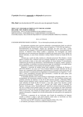 2ª posição (Doutrina): separação ou disjunção de processos 
Obs. final: teor da decisão do STF acerca do caso da operação Furacão: 
MED. CAUT. EM HABEAS CORPUS 91.273-7 RIO DE JANEIRO 
RELATOR : MIN. MARCO AURÉLIO 
PACIENTE(S) : ANA CLAUDIA RODRIGUES DO ESPÍRITO SANTO 
IMPETRANTE(S) : LEONARDO ISAAC YAROCHEWSKY E OUTRO(A/S) 
COATOR(A/S)(ES) : RELATOR DO INQUÉRITO Nº 2424 DO SUPREMO TRIBUNAL FEDERAL 
R E L A T Ó R I O 
O SENHOR MINISTRO MARCO AURÉLIO – “Eis as informações prestadas pelo Gabinete: 
Os impetrantes sustentam estar a paciente submetida a constrangimento ilegal, em razão de 
ato formalizado pelo Ministro Cezar Peluso, relator do Inquérito nº 2.424-4/RJ, que implicou o 
desmembramento da investigação. Alegam que, decretada, por mais cinco dias, a prisão 
temporária dos investigados, o Procurador-Geral da República requereu o desmembramento do 
processo. O Ministro Cezar Peluso acolheu a proposição. Os investigados que detêm 
prerrogativa de foro permaneceram figurando no inquérito que tramita nesta Corte e, quanto aos 
demais indiciados, os autos foram remetidos à Justiça Federal Criminal no Estado do Rio de 
Janeiro. 
Afirmam que, a partir de então, instalou-se a distorção processual. Não obstante o vínculo 
objetivo existente entre o bilateral crime de corrupção imputado aos investigados, os mesmos 
fatos envolvendo a todos os réus estão sendo apurados em Juízos distintos. O procedimento, 
estabelecido pela decisão que determinou o desmembramento do inquérito, ofende, segundo as 
razões expendidas, os princípios do devido processo legal, do contraditório e da ampla defesa. 
Os impetrantes ressaltam a inconveniência da separação e pedem a reunião. 
Requerem a concessão de medida liminar para suspender a tramitação do Processo nº 
2007.58.01.802985-5, em curso na 6ª Vara Criminal Federal da Seção Judiciária do Rio de 
Janeiro, até o julgamento desta impetração, determinando-se a imediata soltura da paciente. No 
mérito, pleiteiam o reconhecimento da ilegalidade do desmembramento do Inquérito nº 2.424- 
4/RJ e, como conseqüência necessária desse provimento, a reunião das ações penais, para 
julgamento pelo Supremo Tribunal Federal. 
A autoridade apontada como coatora prestou as informações solicitadas (folhas 180 a 192), 
acompanhadas dos documentos juntados às folhas 193 à 337. Sua Excelência esclarece que, 
conforme noticiário da imprensa, no dia 20 de abril próximo passado, o Ministério Público 
Federal ofereceu denúncia contra a paciente perante o Juízo da 6ª Vara Federal Criminal da 
seção Judiciária do Estado do Rio de Janeiro e, nessa data, aquele Juízo decretou a prisão 
preventiva da denunciada. Afirma que a paciente não estaria sujeita à jurisdição do 
Supremo. Anota que o termo “desmembramento”, inserido no contexto da decisão que proferiu, 
não tem a acepção técnico-jurídico penal, por cuidar-se de providência de cunho meramente 
administrativo. O fato de não estar pendente nesta Corte a admissibilidade de ação penal contra 
todos os envolvidos, mas somente em relação àqueles que detêm prerrogativa de foro, afasta, 
segundo informações, a alegação de ter havido deslocamento da causa penal ou de separação de 
processos. 
Acrescenta o argumento de ser irrelevante, para fixação da competência do Supremo 
visando a conhecer e julgar a ação penal proposta contra todos os envolvidos nos fatos 
denunciados, a conexão hipotética dos fatos em apuração. 
Em 26 de maio de 2007, formalizei o seguinte despacho (folhas 338 e 339): 
1. Ao Gabinete, para lançar a notícia do recebimento deste processo. 
 