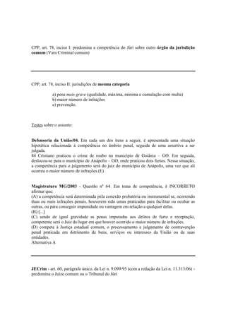CPP, art. 78, inciso I: predomina a competência do Júri sobre outro órgão da jurisdição 
comum (Vara Criminal comum) 
CPP, art. 78, inciso II: jurisdições de mesma categoria 
a) pena mais grave (qualidade, máxima, mínima e cumulação com multa) 
b) maior número de infrações 
c) prevenção. 
Testes sobre o assunto: 
Defensoria da União/04. Em cada um dos itens a seguir, é apresentada uma situação 
hipotética relacionada à competência no âmbito penal, seguida de uma assertiva a ser 
julgada. 
84 Cristiano praticou o crime de roubo no município de Goiânia – GO. Em seguida, 
deslocou-se para o município de Anápolis – GO, onde praticou dois furtos. Nessa situação, 
a competência para o julgamento será do juiz do município de Anápolis, uma vez que ali 
ocorreu o maior número de infrações.(E) 
Magistratura MG/2003 - Questão nº 64. Em tema de competência, é INCORRETO 
afirmar que: 
(A) a competência será determinada pela conexão probatória ou instrumental se, ocorrendo 
duas ou mais infrações penais, houverem sido umas praticadas para facilitar ou ocultar as 
outras, ou para conseguir impunidade ou vantagem em relação a qualquer delas. 
(B) [...] 
(C) sendo de igual gravidade as penas imputadas aos delitos de furto e receptação, 
competente será o Juiz do lugar em que houver ocorrido o maior número de infrações. 
(D) compete à Justiça estadual comum, o processamento e julgamento de contravenção 
penal praticada em detrimento de bens, serviços ou interesses da União ou de suas 
entidades. 
Alternativa A 
JECrim - art. 60, parágrafo único, da Lei n. 9.099/95 (com a redação da Lei n. 11.313/06) - 
predomina o Juízo comum ou o Tribunal do Júri 
 