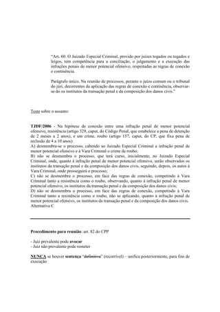 “Art. 60. O Juizado Especial Criminal, provido por juízes togados ou togados e 
leigos, tem competência para a conciliação, o julgamento e a execução das 
infrações penais de menor potencial ofensivo, respeitadas as regras de conexão 
e continência. 
Parágrafo único. Na reunião de processos, perante o juízo comum ou o tribunal 
do júri, decorrentes da aplicação das regras de conexão e continência, observar-se- 
ão os institutos da transação penal e da composição dos danos civis.” 
Teste sobre o assunto: 
TJDF/2006 - Na hipótese de conexão entre uma infração penal de menor potencial 
ofensivo, resistência (artigo 329, caput, do Código Penal, que estabelece a pena de detenção 
de 2 meses a 2 anos), e um crime, roubo (artigo 157, caput, do CP, que fixa pena de 
reclusão de 4 a 10 anos): 
A) desmembra-se o processo, cabendo ao Juizado Especial Criminal a infração penal de 
menor potencial ofensivo e à Vara Criminal o crime de roubo; 
B) não se desmembra o processo, que terá curso, inicialmente, no Juizado Especial 
Criminal, onde, quanto à infração penal de menor potencial ofensivo, serão observados os 
institutos da transação penal e da composição dos danos civis, seguindo, depois, os autos à 
Vara Criminal, onde prosseguirá o processo; 
C) não se desmembra o processo, em face das regras de conexão, competindo à Vara 
Criminal tanto a resistência como o roubo, observando, quanto à infração penal de menor 
potencial ofensivo, os institutos da transação penal e da composição dos danos civis; 
D) não se desmembra o processo, em face das regras de conexão, competindo à Vara 
Criminal tanto a resistência como o roubo, não se aplicando, quanto à infração penal de 
menor potencial ofensivo, os institutos da transação penal e da composição dos danos civis. 
Alternativa C 
Procedimento para reunião: art. 82 do CPP 
- Juiz prevalente pode avocar 
- Juiz não prevalente pode remeter 
NUNCA se houver sentença “definitiva” (recorrível) – unifica posteriormente, para fins de 
execução 
 