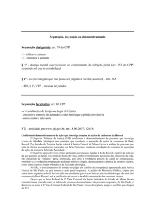 Separação, disjunção ou desmembramento 
Separação obrigatória: art. 79 do CPP 
I – militar e comum 
II – menores e comum 
§ 1º - doença mental superveniente ao cometimento da infração penal (art. 152 do CPP: 
suspende até que se restabeleça) 
§ 2º - co-réu foragido que não possa ser julgado à revelia (ausente) – arts. 366 
- 469, § 1º, CPP – recusas de jurados 
Separação facultativa: art. 80 CPP 
- circunstâncias de tempo ou lugar diferentes 
- excessivo número de acusados e não prolongar a prisão provisória 
- outro motivo relevante 
STJ - noticiado em www.stj.gov.br, em 18.06.2007, 12h18: 
Confirmado desmembramento de ação que investiga compra de ações de emissoras da Record 
O Superior Tribunal de Justiça (STJ) confirmou o desmembramento do processo que investiga 
crimes de falsidade ideológica nos contratos que envolvem a aquisição de ações de emissoras da Rede 
Record. Por decisão da Terceira Seção, caberá à Justiça Federal de Minas Gerais a análise do processo que 
trata de ilícitos eventualmente praticados em Belo Horizonte, mediante simulação de contratos de aquisição 
de ações da emissora Televisão Sociedade. 
O inquérito apura diversos crimes praticados por pessoas ligadas à Rede Record, a partir da notícias 
de que pastores da Igreja Universal do Reino de Deus, embora formalmente acionistas das emissoras da rede, 
não passariam de “laranjas” dessa instituição, que seria a verdadeira gestora do canal de comunicação, 
omitindo-se a verdadeira propriedade mediante artifícios ilegais, desencadeando a prática de diversos ilícitos, 
como crime contra a ordem tributária e de falsidade ideológica. 
No STJ, o posicionamento foi tomado ao julgar um conflito de competência apresentado pela Justiça 
Federal de São Paulo, na qual tramita a ação penal originária. A pedido do Ministério Público, cópias dos 
autos deste inquérito policial haviam sido encaminhadas para varas federais das localidades que são sede das 
emissoras da Rede Record, sob a justificativa de serem o local de consumação dos eventuais crimes. 
Ocorre que o Juízo Federal da 9ª Vara Criminal da Seção Judiciária do Estado de Minas Gerais 
entendeu haver conexão entre os delitos do processo desmembrado e do processo originário, de São Paulo, e 
devolveu os autos à 4ª Vara Criminal Federal de São Paulo. Dessa divergência surgiu o conflito que chegou 
ao STJ. 
 