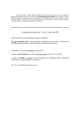 Na Terceira Seção, o relator, ministro Arnaldo Esteves Lima, esclareceu que o caso se enquadra na 
hipótese do Código de Processo Civil (artigo 80) de desmembramento facultativo, uma vez que se refere à 
prática de infrações em diversos estados, com participação de inúmeras pessoas. No caso, segundo o relator, o 
desmembramento é conveniente por serem complexas as ações apuradas no inquérito policial originário, 
sendo que a demora na instrução só beneficia os criminosos. 
Perpetuatio jurisdictionis – art. 81, caput, do CPP 
Ainda que absolva ou desclassifique, continua competente... 
Exceção: parágrafo único – desclassificação, impronúncia ou absolvição sumária ao fim 
da 1ª fase do procedimento do Júri (manda para a Vara Criminal comum) 
CUIDADO - no fim da 2ª fase aplica a perpetuatio: 
- perante o Juiz Presidente, em caso de desclassificação (art. 492, § 1º, do CPP) 
- perante os jurados, se absolver (se eles reconheceram a competência para o julgamento 
do “principal”, seguem julgando o “acessório”) 
Art. 74, § 3º, do CPP fala a mesma coisa... 
