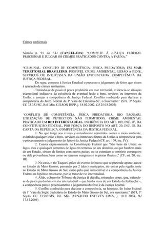 Crimes ambientais 
Súmula n. 91 do STJ (CANCELADA): “COMPETE À JUSTIÇA FEDERAL 
PROCESSAR E JULGAR OS CRIMES PRATICADOS CONTRA A FAUNA.” 
“CRIMINAL. CONFLITO DE COMPETÊNCIA. PESCA PREDATÓRIA EM MAR 
TERRITORIAL BRASILEIRO. POSSÍVEL CRIME AMBIENTAL. LESÃO A BENS, 
SERVIÇOS OU INTERESSES DA UNIÃO EVIDENCIADA. COMPETÊNCIA DA 
JUSTIÇA FEDERAL. 
De regra, compete à Justiça Estadual o processo e julgamento de feitos que visam 
à apuração de crimes ambientais. 
Tratando-se de possível pesca predatória em mar territorial, evidencia-se situação 
excepcional indicativa da existência de eventual lesão a bens, serviços ou interesses da 
União, a ensejar a competência da Justiça Federal. Conflito conhecido para declarar a 
competência do Juízo Federal da 1ª Vara de Criciúma-SC, o Suscitante.” (STJ, 3ª Seção, 
CC 33.333/SC, Rel. Min. GILSON DIPP, j. 18.02.2002, DJ 25.03.2002) 
“CONFLITO DE COMPETÊNCIA. PESCA PREDATÓRIA. RIO TAQUARI. 
UTILIZAÇÃO DE PETRECHOS NÃO PERMITIDOS. CRIME AMBIENTAL 
PRATICADO EM RIO INTERESTADUAL. INCIDÊNCIA DO ART. 109, INC. IV, DA 
CONSTITUIÇÃO FEDERAL, POR FORÇA DO DISPOSTO NO ART. 20, INC. III, DA 
CARTA DA REPÚBLICA. COMPETÊNCIA DA JUSTIÇA FEDERAL. 
1. No que tange aos crimes eventualmente cometidos contra o meio ambiente, 
existindo qualquer lesão a bens, serviços ou interesses diretos da União, a competência para 
o processamento e julgamento do feito é da Justiça Federal (CF, art. 109, inc. IV). 
2. Consta expressamente na Constituição Federal que "São bens da União: os 
lagos, rios e quaisquer correntes de água em terrenos de seu domínio, ou que banhem mais 
de um Estado, sirvam de limites com outros países, ou se estendam a território estrangeiro 
ou dele provenham, bem como os terrenos marginais e as praias fluviais;" (CF, art. 20, inc. 
III). 
3. No caso, o rio Taquari, palco do evento delituoso que se pretende apurar, nasce 
no Estado de Mato Grosso, passando por 2 (dois) municípios, até entrar pela região norte 
no Estado de Mato Grosso do Sul, razão pela qual indiscutível é a competência da Justiça 
Federal na hipótese em exame, por se tratar de rio interestadual. 
4. Aliás, o Superior Tribunal de Justiça já decidiu, reiteradas vezes, que, tratando-se 
de pesca predatória em rio interestadual – que banha mais de um Estado da federação –, 
a competência para o processamento e julgamento do feito é da Justiça Federal. 
5. Conflito conhecido para declarar a competência, na hipótese, do Juízo Federal 
da 1ª Vara da Seção Judiciária do Estado do Mato Grosso do Sul, ora suscitante.” (STJ, 3ª 
Seção, CC 33.987/MS, Rel. Min. ARNALDO ESTEVES LIMA, j. 10.11.2004, DJ 
17.12.2004) 
 