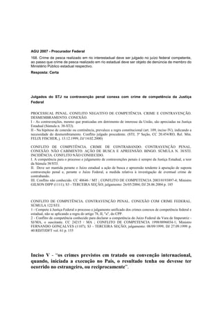 AGU 2007 - Procurador Federal 
168. Crime de pesca realizado em rio interestadual deve ser julgado no juízo federal competente, 
ao passo que crime de pesca realizado em rio estadual deve ser objeto de denúncia de membro do 
Ministério Público estadual respectivo. 
Resposta: Certa 
Julgados do STJ na contravenção penal conexa com crime de competência da Justiça 
Federal 
PROCESSUAL PENAL. CONFLITO NEGATIVO DE COMPETÊNCIA. CRIME E CONTRAVENÇÃO. 
DESMEMBRAMENTO. CONEXÃO. 
I - As contravenções, mesmo que praticadas em detrimento de interesse da União, são apreciadas na Justiça 
Estadual (Súmula n. 38-STJ). 
II - Na hipótese de conexão ou continência, prevalece a regra constitucional (art. 109, inciso IV), indicando a 
necessidade do desmembramento. Conflito julgado procedente. (STJ, 3ª Seção, CC 20.454/RO, Rel. Min. 
FELIX FISCHER, j. 13.12.1999; DJ 14.02.2000) 
CONFLITO DE COMPETÊNCIA. CRIME DE CONTRABANDO. CONTRAVENÇÃO PENAL. 
CONEXÃO. NÃO CABIMENTO. AÇÃO DE BUSCA E APREENSÃO. BINGO. SÚMULA N. 38/STJ. 
INCIDÊNCIA. CONFLITO NÃO CONHECIDO. 
I. A competência para o processo e julgamento de contravenções penais é sempre da Justiça Estadual, a teor 
da Súmula 38/STJ. 
II. Deve ser mantida perante o Juízo estadual a ação de busca e apreensão tendente à apuração de suposta 
contravenção penal e, perante o Juízo Federal, a medida relativa à investigação de eventual crime de 
contrabando. 
III. Conflito não conhecido. CC 40646 / MT ; CONFLITO DE COMPETENCIA 2003/0193897-4; Ministro 
GILSON DIPP (1111); S3 - TERCEIRA SEÇÃO; julgamento: 26/05/2004; DJ 28.06.2004 p. 185 
CONFLITO DE COMPETÊNCIA. CONTRAVENÇÃO PENAL. CONEXÃO COM CRIME FEDERAL. 
SÚMULA 122/STJ. 
1 - Compete à Justiça Federal o processo e julgamento unificado dos crimes conexos de competência federal e 
estadual, não se aplicando a regra do artigo 78, II, "a", do CPP. 
2 - Conflito de competência conhecido para declarar a competência do Juízo Federal da Vara de Imperatriz - 
SJ/MA, o suscitante. CC 24215 / MA ; CONFLITO DE COMPETENCIA 1998/0096034-1; Ministro 
FERNANDO GONÇALVES (1107); S3 - TERCEIRA SEÇÃO; julgamento: 08/09/1999; DJ 27.09.1999 p. 
40 RDJTJDFT vol. 61 p. 155 
Inciso V - “os crimes previstos em tratado ou convenção internacional, 
quando, iniciada a execução no País, o resultado tenha ou devesse ter 
ocorrido no estrangeiro, ou reciprocamente”. 
 