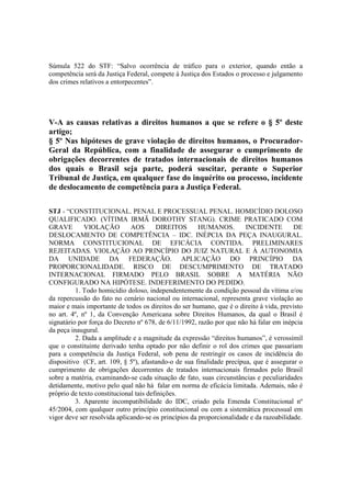 Súmula 522 do STF: “Salvo ocorrência de tráfico para o exterior, quando então a 
competência será da Justiça Federal, compete à Justiça dos Estados o processo e julgamento 
dos crimes relativos a entorpecentes”. 
V-A as causas relativas a direitos humanos a que se refere o § 5º deste 
artigo; 
§ 5º Nas hipóteses de grave violação de direitos humanos, o Procurador- 
Geral da República, com a finalidade de assegurar o cumprimento de 
obrigações decorrentes de tratados internacionais de direitos humanos 
dos quais o Brasil seja parte, poderá suscitar, perante o Superior 
Tribunal de Justiça, em qualquer fase do inquérito ou processo, incidente 
de deslocamento de competência para a Justiça Federal. 
STJ - “CONSTITUCIONAL. PENAL E PROCESSUAL PENAL. HOMICÍDIO DOLOSO 
QUALIFICADO. (VÍTIMA IRMÃ DOROTHY STANG). CRIME PRATICADO COM 
GRAVE VIOLAÇÃO AOS DIREITOS HUMANOS. INCIDENTE DE 
DESLOCAMENTO DE COMPETÊNCIA – IDC. INÉPCIA DA PEÇA INAUGURAL. 
NORMA CONSTITUCIONAL DE EFICÁCIA CONTIDA. PRELIMINARES 
REJEITADAS. VIOLAÇÃO AO PRINCÍPIO DO JUIZ NATURAL E À AUTONOMIA 
DA UNIDADE DA FEDERAÇÃO. APLICAÇÃO DO PRINCÍPIO DA 
PROPORCIONALIDADE. RISCO DE DESCUMPRIMENTO DE TRATADO 
INTERNACIONAL FIRMADO PELO BRASIL SOBRE A MATÉRIA NÃO 
CONFIGURADO NA HIPÓTESE. INDEFERIMENTO DO PEDIDO. 
1. Todo homicídio doloso, independentemente da condição pessoal da vítima e/ou 
da repercussão do fato no cenário nacional ou internacional, representa grave violação ao 
maior e mais importante de todos os direitos do ser humano, que é o direito à vida, previsto 
no art. 4º, nº 1, da Convenção Americana sobre Direitos Humanos, da qual o Brasil é 
signatário por força do Decreto nº 678, de 6/11/1992, razão por que não há falar em inépcia 
da peça inaugural. 
2. Dada a amplitude e a magnitude da expressão “direitos humanos”, é verossímil 
que o constituinte derivado tenha optado por não definir o rol dos crimes que passariam 
para a competência da Justiça Federal, sob pena de restringir os casos de incidência do 
dispositivo (CF, art. 109, § 5º), afastando-o de sua finalidade precípua, que é assegurar o 
cumprimento de obrigações decorrentes de tratados internacionais firmados pelo Brasil 
sobre a matéria, examinando-se cada situação de fato, suas circunstâncias e peculiaridades 
detidamente, motivo pelo qual não há falar em norma de eficácia limitada. Ademais, não é 
próprio de texto constitucional tais definições. 
3. Aparente incompatibilidade do IDC, criado pela Emenda Constitucional nº 
45/2004, com qualquer outro princípio constitucional ou com a sistemática processual em 
vigor deve ser resolvida aplicando-se os princípios da proporcionalidade e da razoabilidade. 
 