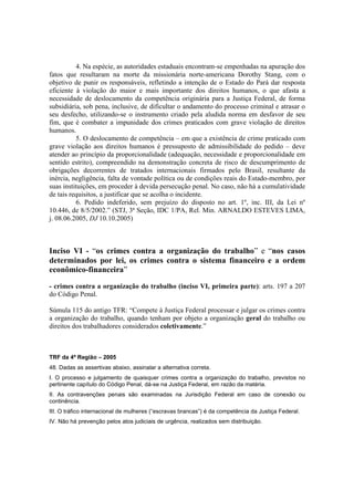 4. Na espécie, as autoridades estaduais encontram-se empenhadas na apuração dos 
fatos que resultaram na morte da missionária norte-americana Dorothy Stang, com o 
objetivo de punir os responsáveis, refletindo a intenção de o Estado do Pará dar resposta 
eficiente à violação do maior e mais importante dos direitos humanos, o que afasta a 
necessidade de deslocamento da competência originária para a Justiça Federal, de forma 
subsidiária, sob pena, inclusive, de dificultar o andamento do processo criminal e atrasar o 
seu desfecho, utilizando-se o instrumento criado pela aludida norma em desfavor de seu 
fim, que é combater a impunidade dos crimes praticados com grave violação de direitos 
humanos. 
5. O deslocamento de competência – em que a existência de crime praticado com 
grave violação aos direitos humanos é pressuposto de admissibilidade do pedido – deve 
atender ao princípio da proporcionalidade (adequação, necessidade e proporcionalidade em 
sentido estrito), compreendido na demonstração concreta de risco de descumprimento de 
obrigações decorrentes de tratados internacionais firmados pelo Brasil, resultante da 
inércia, negligência, falta de vontade política ou de condições reais do Estado-membro, por 
suas instituições, em proceder à devida persecução penal. No caso, não há a cumulatividade 
de tais requisitos, a justificar que se acolha o incidente. 
6. Pedido indeferido, sem prejuízo do disposto no art. 1º, inc. III, da Lei nº 
10.446, de 8/5/2002.” (STJ, 3ª Seção, IDC 1/PA, Rel. Min. ARNALDO ESTEVES LIMA, 
j. 08.06.2005, DJ 10.10.2005) 
Inciso VI - “os crimes contra a organização do trabalho” e “nos casos 
determinados por lei, os crimes contra o sistema financeiro e a ordem 
econômico-financeira” 
- crimes contra a organização do trabalho (inciso VI, primeira parte): arts. 197 a 207 
do Código Penal. 
Súmula 115 do antigo TFR: “Compete à Justiça Federal processar e julgar os crimes contra 
a organização do trabalho, quando tenham por objeto a organização geral do trabalho ou 
direitos dos trabalhadores considerados coletivamente.” 
TRF da 4ª Região – 2005 
48. Dadas as assertivas abaixo, assinalar a alternativa correta. 
I. O processo e julgamento de quaisquer crimes contra a organização do trabalho, previstos no 
pertinente capítulo do Código Penal, dá-se na Justiça Federal, em razão da matéria. 
II. As contravenções penais são examinadas na Jurisdição Federal em caso de conexão ou 
continência. 
III. O tráfico internacional de mulheres (“escravas brancas”) é da competência da Justiça Federal. 
IV. Não há prevenção pelos atos judiciais de urgência, realizados sem distribuição. 
 