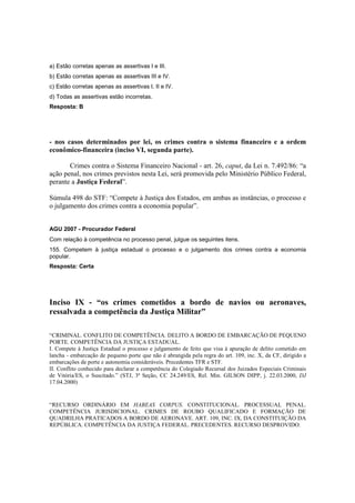 a) Estão corretas apenas as assertivas I e III. 
b) Estão corretas apenas as assertivas III e IV. 
c) Estão corretas apenas as assertivas I, II e IV. 
d) Todas as assertivas estão incorretas. 
Resposta: B 
- nos casos determinados por lei, os crimes contra o sistema financeiro e a ordem 
econômico-financeira (inciso VI, segunda parte). 
Crimes contra o Sistema Financeiro Nacional - art. 26, caput, da Lei n. 7.492/86: “a 
ação penal, nos crimes previstos nesta Lei, será promovida pelo Ministério Público Federal, 
perante a Justiça Federal”. 
Súmula 498 do STF: “Compete à Justiça dos Estados, em ambas as instâncias, o processo e 
o julgamento dos crimes contra a economia popular”. 
AGU 2007 - Procurador Federal 
Com relação à competência no processo penal, julgue os seguintes itens. 
155. Competem à justiça estadual o processo e o julgamento dos crimes contra a economia 
popular. 
Resposta: Certa 
Inciso IX - “os crimes cometidos a bordo de navios ou aeronaves, 
ressalvada a competência da Justiça Militar” 
“CRIMINAL. CONFLITO DE COMPETÊNCIA. DELITO A BORDO DE EMBARCAÇÃO DE PEQUENO 
PORTE. COMPETÊNCIA DA JUSTIÇA ESTADUAL. 
I. Compete à Justiça Estadual o processo e julgamento de feito que visa à apuração de delito cometido em 
lancha - embarcação de pequeno porte que não é abrangida pela regra do art. 109, inc. X, da CF, dirigido a 
embarcações de porte e autonomia consideráveis. Precedentes TFR e STF. 
II. Conflito conhecido para declarar a competência do Colegiado Recursal dos Juizados Especiais Criminais 
de Vitória/ES, o Suscitado.” (STJ, 3ª Seção, CC 24.249/ES, Rel. Min. GILSON DIPP, j. 22.03.2000, DJ 
17.04.2000) 
“RECURSO ORDINÁRIO EM HABEAS CORPUS. CONSTITUCIONAL. PROCESSUAL PENAL. 
COMPETÊNCIA JURISDICIONAL. CRIMES DE ROUBO QUALIFICADO E FORMAÇÃO DE 
QUADRILHA PRATICADOS A BORDO DE AERONAVE. ART. 109, INC. IX, DA CONSTITUIÇÃO DA 
REPÚBLICA. COMPETÊNCIA DA JUSTIÇA FEDERAL. PRECEDENTES. RECURSO DESPROVIDO. 
 