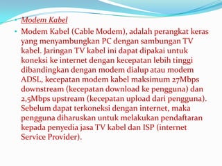 • Modem Kabel
• Modem Kabel (Cable Modem), adalah perangkat keras
 yang menyambungkan PC dengan sambungan TV
 kabel. Jaringan TV kabel ini dapat dipakai untuk
 koneksi ke internet dengan kecepatan lebih tinggi
 dibandingkan dengan modem dialup atau modem
 ADSL, kecepatan modem kabel maksimum 27Mbps
 downstream (kecepatan download ke pengguna) dan
 2,5Mbps upstream (kecepatan upload dari pengguna).
 Sebelum dapat terkoneksi dengan internet, maka
 pengguna diharuskan untuk melakukan pendaftaran
 kepada penyedia jasa TV kabel dan ISP (internet
 Service Provider).
 