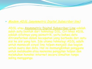 • Modem ADSL (asymmetric Digital Subscriber line)

 ADSL atau Asymmetric Digital Subscriber Line adalah
 salah satu bentuk dari teknologi DSL. Ciri khas ADSL
 adalah sifatnya yang asimetrik, yaitu bahwa data
 ditransferkan dalam kecepatan yang berbeda dari satu
 sisi ke sisi yang lain. Ide utama teknologi ADSL adalh
 untuk memecah sinyal line telpon menjadi dua bagian
 untuk suara dan data. Hal ini memungkinkan pengguna
 untuk melakuakn atau meneima panggilan telpon dan
 melakukan koneksi internet secara simultan tanpa
 saling menggangu.
 