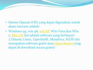 • Sistem Operasi (OS) yang dapat digunakan untuk
  akses internet adalah:
• Windows 95, win 98, win XP, Win Vista dan Win
  7, Mac OS (ini adalah software yang berbayar)
  2.Ubuntu Linux, OpenSuSE, Mandriva, IGOS (ini
  merupakan software gratis atau Open Source yang
  dapat di download secara gratis)
 