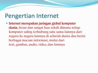 Pengertian Internet
 Internet merupakan jaringan global komputer
 dunia, besar dan sangat luas sekali dimana setiap
 komputer saling terhubung satu sama lainnya dari
 negara ke negara lainnya di seluruh dunia dan berisi
 berbagai macam informasi, mulai dari
 text, gambar, audio, video, dan lainnya
 