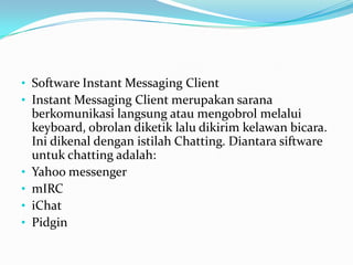 • Software Instant Messaging Client
• Instant Messaging Client merupakan sarana
    berkomunikasi langsung atau mengobrol melalui
    keyboard, obrolan diketik lalu dikirim kelawan bicara.
    Ini dikenal dengan istilah Chatting. Diantara siftware
    untuk chatting adalah:
•   Yahoo messenger
•   mIRC
•   iChat
•   Pidgin
 