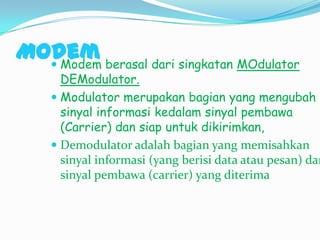 Modem berasal dari singkatan MOdulator
   Modem
      DEModulator.
     Modulator merupakan bagian yang mengubah
      sinyal informasi kedalam sinyal pembawa
      (Carrier) dan siap untuk dikirimkan,
     Demodulator adalah bagian yang memisahkan
      sinyal informasi (yang berisi data atau pesan) dar
      sinyal pembawa (carrier) yang diterima
 