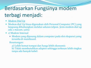 Berdasarkan Fungsinya modem
terbagi menjadi:
 Modem Dial Up
 Modem dial Up biasa digunakan oleh Personal Computer (PC) yang
  langsung dihubungkan melalui saluran telpon. Jenis modem dial up
  ada 2 macam, yaitu:
 1) Modem Internal
    Modem yang dipasang dalam computer pada slot ekspansi yamg
      tersedia di mainboard.
   Keuntungan:
      a) Lebih hemat tempat dan harga lebih ekonomis
      b) Tidak membutuhkan adaptor sehingga terkesan lebih ringkas
      tanpa ada banyak kabel.
 