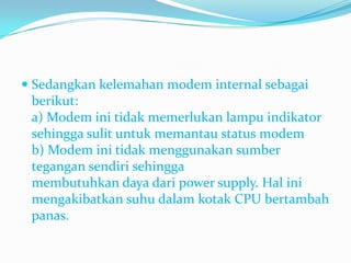  Sedangkan kelemahan modem internal sebagai
  berikut:
  a) Modem ini tidak memerlukan lampu indikator
  sehingga sulit untuk memantau status modem
 b) Modem ini tidak menggunakan sumber
 tegangan sendiri sehingga
 membutuhkan daya dari power supply. Hal ini
 mengakibatkan suhu dalam kotak CPU bertambah
 panas.
 