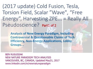 (2017 update) Cold Fusion, Tesla,
Torsion Field, Scalar ”Wave", “Free
Energy”, Harvesting ZPE... = Really All
Pseudoscience?
Analysis of New Energy Paradigm, Including
Controversial & Questionable Claims of Tech
Efficiency, Non-Energy Applications, Lobby
Groups...
BEN RUSUISIAK
NEW NATURE PARADIGM TECH ANALYSIS
VANCOUVER, BC, CANADA, Updated May21, 2017
www.linkedin.com/in/newnatureparadigm
 