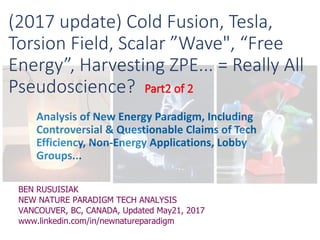 Analysis of New Energy Paradigm, Including
Controversial & Questionable Claims of Tech
Efficiency, Non-Energy Applications, Lobby
Groups...
BEN RUSUISIAK
NEW NATURE PARADIGM TECH ANALYSIS
VANCOUVER, BC, CANADA, Updated May21, 2017
www.linkedin.com/in/newnatureparadigm
(2017 update) Cold Fusion, Tesla,
Torsion Field, Scalar ”Wave", “Free
Energy”, Harvesting ZPE... = Really All
Pseudoscience?
 