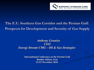 The E.U. Southern Gas Corridor and the Persian Gulf:  Prospects for Development and Security of Gas Supply   Anthony Livanios CEO Energy Stream CMG – Oil & Gas Strategies  International Conference on the Persian Gulf Bandar Abbass, Iran 22-23 November 2010  