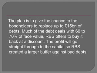   The plan is to give the chance to the bondholders to replace up to £15bn of debts. Much of the debt deals with 60 to 70% of face value, RBS offers to buy it back at a discount. The profit will go straight through to the capital so RBS created a larger buffer against bad debts. 