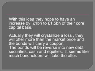 With this idea they hope to have an increase by  £1bn to £1.5bn of their core capital base.   Actually they will crystallize a loss , they will offer more than the market price and the bonds will carry a coupon.   The bonds will be reverse into new debt securities, cash and equities.  It seems like much bondholders will take the offer.