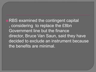 RBS examined the contingent capital , considering  to replace the £8bn Government line but the finance director, Bruce Van Saun, said they have decided to exclude an instrument because the benefits are minimal.  
