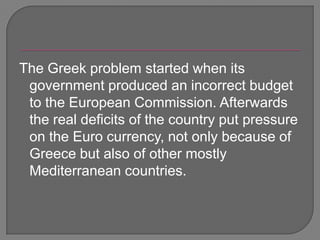 The Greek problem started when its government produced an incorrect budget to the European Commission. Afterwards the real deficits of the country put pressure on the Euro currency, not only because of Greece but also of other mostly Mediterranean countries.