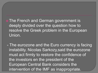 The French and German government is deeply divided over the question how to resolve the Greek problem in the European Union.  - The eurozone and the Euro currency is facing instability. Nicolas Sarkozy,saidthe eurozone must act firmly to restore the confidence of the investors en the president of the European Central Bank considers the intervention of the IMF as inappropriate. 