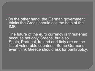 - On the other hand, the German government thinks the Greek should ask the help of the IMF.   The future of the euro currency is threatened because not only Greece, but also Spain, Portugal, Ireland and Italy are on the list of vulnerable countries. Some Germans even think Greece should ask for bankruptcy. 