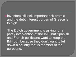 Investors still ask important risk premia and the debt interest burden of Greece is to high.    The Dutch government is asking for a partly intervention of the IMF, but Spanish and French politicians want to keep the IMF out, because they don’t want to let down a country that is member of the eurozone.