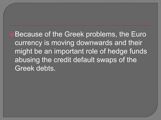 Because of the Greek problems, the Euro currency is moving downwards and their might be an important role of hedge funds abusing the credit default swaps of the Greek debts.