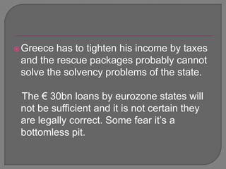 Greece has to tighten his income by taxes and the rescue packages probably cannot solve the solvency problems of the state.   The € 30bn loans by eurozone states will not be sufficient and it is not certain they are legally correct. Some fear it’s a bottomless pit. 