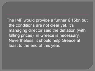  The IMF would provide a further € 15bn but the conditions are not clear yet. It’s managing director said the deflation (with falling prices)  in Greece is necessary. Nevertheless, it should help Greece at least to the end of this year.