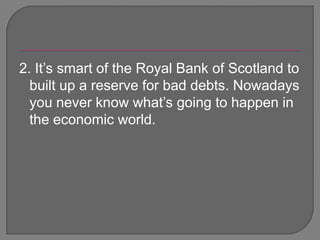 2. It’s smart of the Royal Bank of Scotland to built up a reserve for bad debts. Nowadays you never know what’s going to happen in the economic world.  