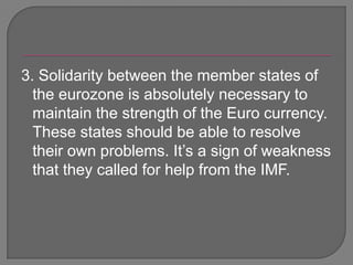 3. Solidarity between the member states of the eurozone is absolutely necessary to maintain the strength of the Euro currency. These states should be able to resolve their own problems. It’s a sign of weakness that they called for help from the IMF.