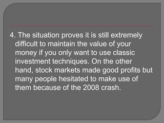 4. The situation proves it is still extremely difficult to maintain the value of your money if you only want to use classic investment techniques. On the other hand, stock markets made good profits but many people hesitated to make use of them because of the 2008 crash. 