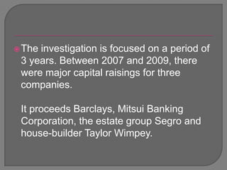 The investigation is focused on a period of 3 years. Between 2007 and 2009, there were major capital raisings for three companies. 	It proceeds Barclays, Mitsui Banking Corporation, the estate group Segro and house-builder Taylor Wimpey.