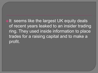 It  seems like the largest UK equity deals  of recent years leaked to an insider trading ring. They used inside information to place trades for a raising capital and to make a profit.