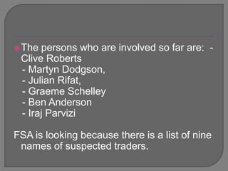 The persons who are involved so far are:  - Clive Roberts   - Martyn Dodgson,  - Julian Rifat,  - Graeme Schelley  - Ben Anderson  - IrajParviziFSA is looking because there is a list of nine names of suspected traders.