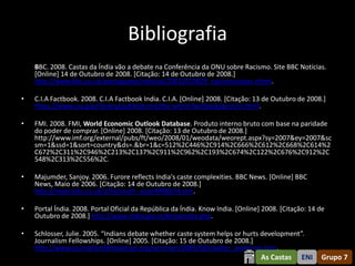 Bibliografia
    BBC. 2008. Castas da Índia vão a debate na Conferência da ONU sobre Racismo. Site BBC Notícias.
    [Online] 14 de Outubro de 2008. [Citação: 14 de Outubro de 2008.]
    http://www.bbc.co.uk/portuguese/noticias/2001/010829_racismocastas.shtml.

•   C.I.A Factbook. 2008. C.I.A Factbook India. C.I.A. [Online] 2008. [Citação: 13 de Outubro de 2008.]
    https://www.cia.gov/library/publications/the-world-factbook/geos/in.html.

•   FMI. 2008. FMI, World Economic Outlook Database. Produto interno bruto com base na paridade
    do poder de comprar. [Online] 2008. [Citação: 13 de Outubro de 2008.]
    http://www.imf.org/external/pubs/ft/weo/2008/01/weodata/weorept.aspx?sy=2007&ey=2007&sc
    sm=1&ssd=1&sort=country&ds=.&br=1&c=512%2C446%2C914%2C666%2C612%2C668%2C614%2
    C672%2C311%2C946%2C213%2C137%2C911%2C962%2C193%2C674%2C122%2C676%2C912%2C
    548%2C313%2C556%2C.

•   Majumder, Sanjoy. 2006. Furore reflects India's caste complexities. BBC News. [Online] BBC
    News, Maio de 2006. [Citação: 14 de Outubro de 2008.]
    http://news.bbc.co.uk/2/hi/south_asia/4998274.stm.

•   Portal Índia. 2008. Portal Oficial da República da Índia. Know India. [Online] 2008. [Citação: 14 de
    Outubro de 2008.] http://www.india.gov.in/knowindia.php.

•   Schlosser, Julie. 2005. “Indians debate whether caste system helps or hurts development”.
    Journalism Fellowships. [Online] 2005. [Citação: 15 de Outubro de 2008.]
    http://www.journalismfellowships.org/seminars/2005/fall/walter_andersen.htm.
                                                                                  As Castas     ENI   Grupo 7
 
